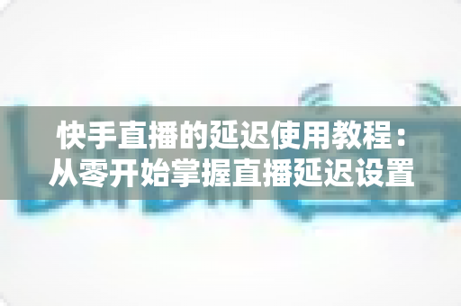 快手直播的延迟使用教程：从零开始掌握直播延迟设置，全面保护隐私与提升直播质量