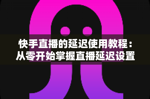 快手直播的延迟使用教程：从零开始掌握直播延迟设置，全面保护隐私与提升直播质量
