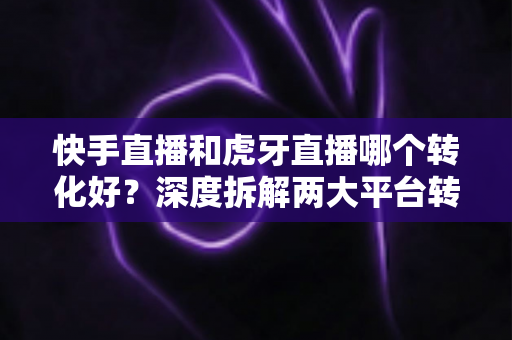 快手直播和虎牙直播哪个转化好？深度拆解两大平台转化率差异与实战选型指南