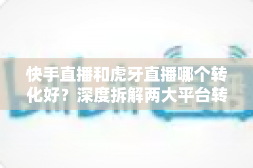 快手直播和虎牙直播哪个转化好？深度拆解两大平台转化率差异与实战选型指南