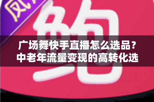 广场舞快手直播怎么选品?中老年流量变现的高转化选品实战指南 广场舞快手直播怎么选品?中老年流量变现的高转化选品实战指南