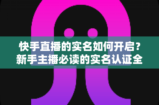 快手直播的实名如何开启?新手主播必读的实名认证全流程详解与实用技巧 快手直播的实名如何开启?新手主播必读的实名认证全流程详解与实用技巧