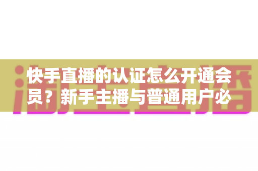 快手直播的认证怎么开通会员?新手主播与普通用户必看的完整操作指南 快手直播的认证怎么开通会员?新手主播与普通用户必看的完整操作指南