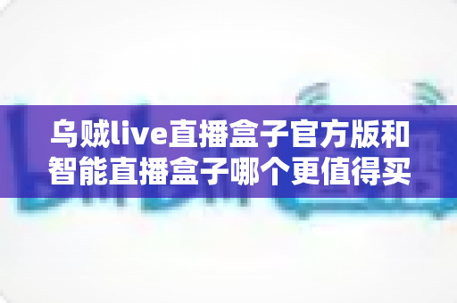 乌贼live直播盒子官方版和智能直播盒子哪个更值得买？资深主播带你深度对比选购指南