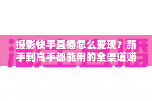 摄影快手直播怎么变现？新手到高手都能用的全渠道赚钱指南