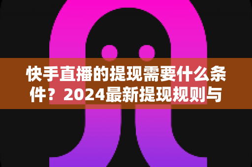 快手直播的提现需要什么条件？2024最新提现规则与完整实操指南详解
