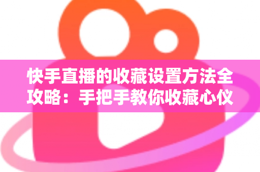 快手直播的收藏设置方法全攻略：手把手教你收藏心仪直播间，精彩内容永不错过
