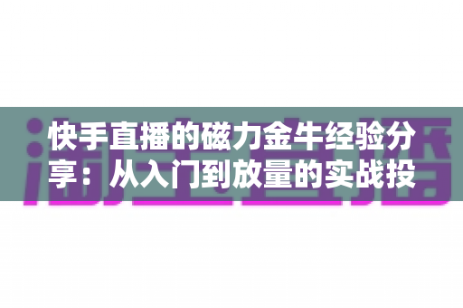 快手直播的磁力金牛经验分享:从入门到放量的实战投放指南 快手直播的磁力金牛经验分享:从入门到放量的实战投放指南