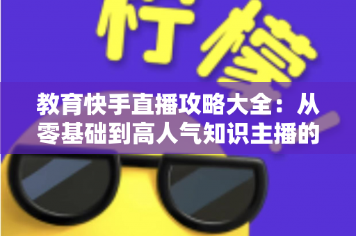 教育快手直播攻略大全:从零基础到高人气知识主播的实战指南 教育快手直播攻略大全:从零基础到高人气知识主播的实战指南