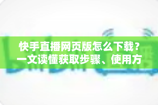 快手直播网页版怎么下载?一文读懂获取步骤、使用方法与常见问题 快手直播网页版怎么下载?一文读懂获取步骤、使用方法与常见问题