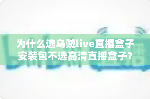 为什么选乌贼live直播盒子安装包不选高清直播盒子？深度对比解析与安装指南