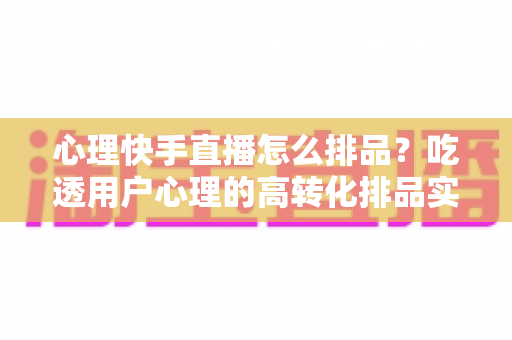 心理快手直播怎么排品？吃透用户心理的高转化排品实战指南