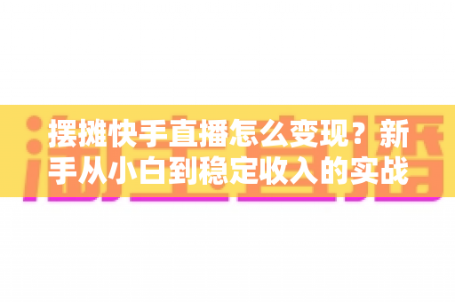 摆摊快手直播怎么变现?新手从小白到稳定收入的实战变现全攻略 摆摊快手直播怎么变现?新手从小白到稳定收入的实战变现全攻略
