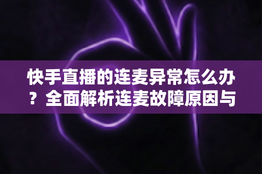 快手直播的连麦异常怎么办?全面解析连麦故障原因与高效解决方法指南 快手直播的连麦异常怎么办?全面解析连麦故障原因与高效解决方法指南
