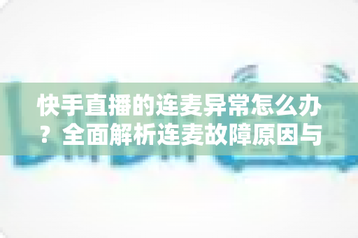 快手直播的连麦异常怎么办?全面解析连麦故障原因与高效解决方法指南 快手直播的连麦异常怎么办?全面解析连麦故障原因与高效解决方法指南