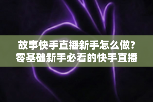 故事快手直播新手怎么做?零基础新手必看的快手直播入门实操全攻略 故事快手直播新手怎么做?零基础新手必看的快手直播入门实操全攻略