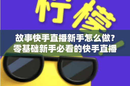 故事快手直播新手怎么做?零基础新手必看的快手直播入门实操全攻略 故事快手直播新手怎么做?零基础新手必看的快手直播入门实操全攻略