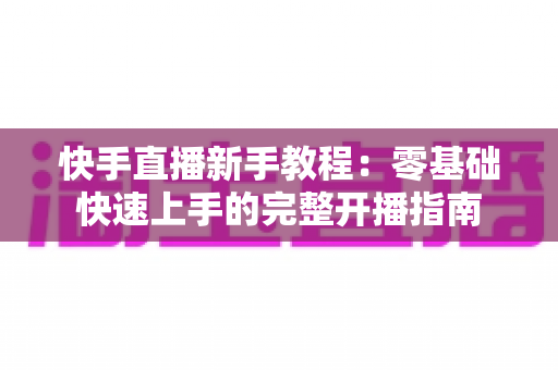 快手直播新手教程：零基础快速上手的完整开播指南