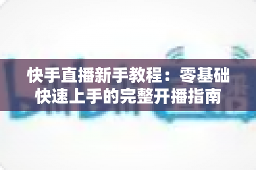 快手直播新手教程：零基础快速上手的完整开播指南