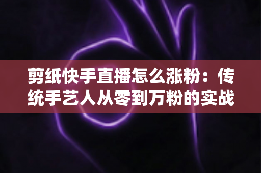 剪纸快手直播怎么涨粉:传统手艺人从零到万粉的实战涨粉全攻略 剪纸快手直播怎么涨粉:传统手艺人从零到万粉的实战涨粉全攻略