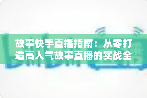故事快手直播指南：从零打造高人气故事直播的实战全攻略
