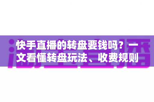 快手直播的转盘要钱吗？一文看懂转盘玩法、收费规则与避坑指南