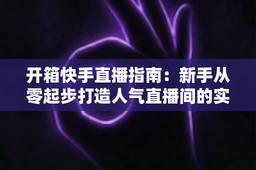 开箱快手直播指南:新手从零起步打造人气直播间的实战宝典 开箱快手直播指南:新手从零起步打造人气直播间的实战宝典