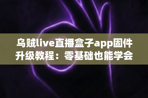乌贼live直播盒子app固件升级教程：零基础也能学会的完整升级指南，让设备性能全面焕新