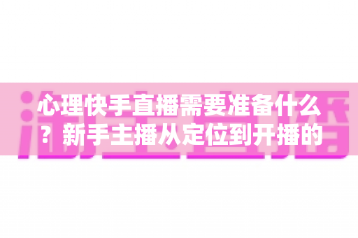 心理快手直播需要准备什么？新手主播从定位到开播的全方位实战指南