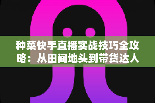 种菜快手直播实战技巧全攻略：从田间地头到带货达人的实战指南