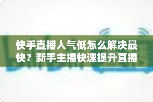 快手直播人气低怎么解决最快？新手主播快速提升直播间流量的实用指南