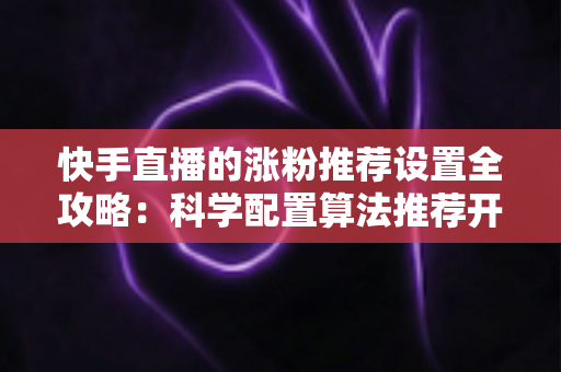 快手直播的涨粉推荐设置全攻略：科学配置算法推荐开关，让直播间流量暴涨、粉丝倍增的实战指南