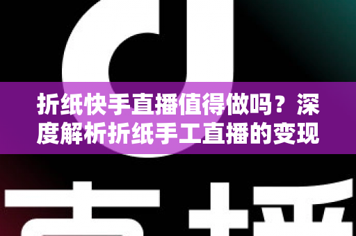 折纸快手直播值得做吗？深度解析折纸手工直播的变现前景、运营技巧与新手入门指南