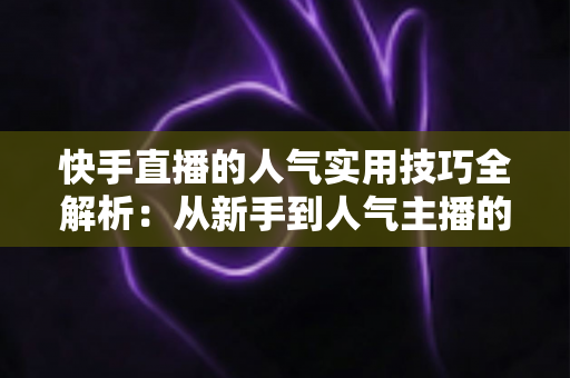 快手直播的人气实用技巧全解析：从新手到人气主播的完整进阶指南