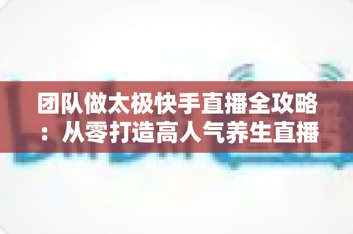 团队做太极快手直播全攻略：从零打造高人气养生直播间的实战秘籍