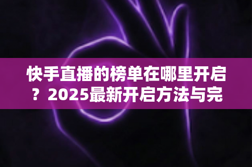 快手直播的榜单在哪里开启？2025最新开启方法与完整操作教程一学就会