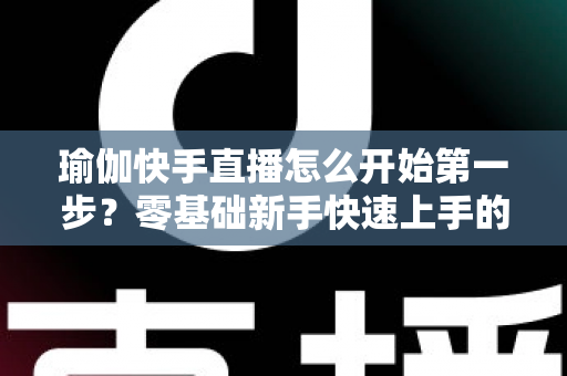 瑜伽快手直播怎么开始第一步？零基础新手快速上手的完整指南