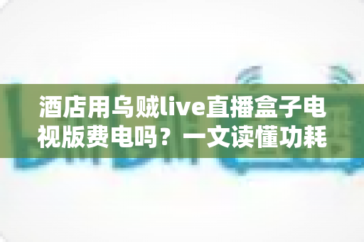 酒店用乌贼live直播盒子电视版费电吗?一文读懂功耗真相与省电技巧 酒店用乌贼live直播盒子电视版费电吗?一文读懂功耗真相与省电技巧