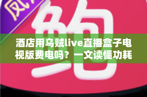酒店用乌贼live直播盒子电视版费电吗?一文读懂功耗真相与省电技巧 酒店用乌贼live直播盒子电视版费电吗?一文读懂功耗真相与省电技巧