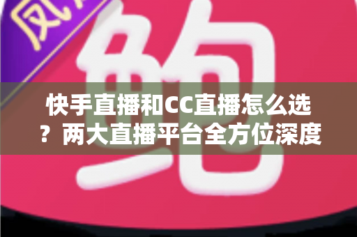 快手直播和CC直播怎么选？两大直播平台全方位深度对比与实用选择指南
