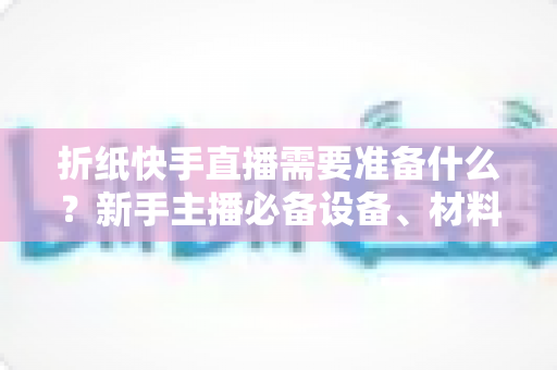 折纸快手直播需要准备什么?新手主播必备设备、材料与开播全攻略一站式指南 折纸快手直播需要准备什么?新手主播必备设备、材料与开播全攻略一站式指南