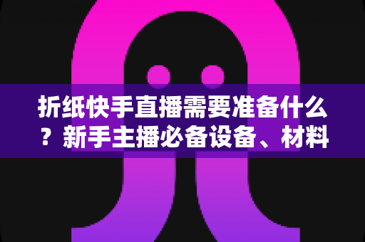 折纸快手直播需要准备什么?新手主播必备设备、材料与开播全攻略一站式指南 折纸快手直播需要准备什么?新手主播必备设备、材料与开播全攻略一站式指南