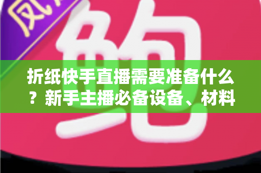 折纸快手直播需要准备什么?新手主播必备设备、材料与开播全攻略一站式指南 折纸快手直播需要准备什么?新手主播必备设备、材料与开播全攻略一站式指南