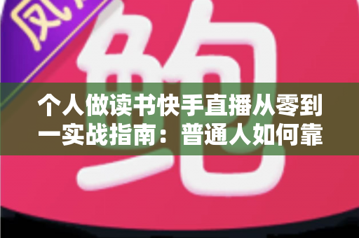 个人做读书快手直播从零到一实战指南：普通人如何靠分享书籍打造高人气知识账号