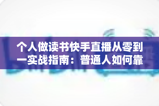 个人做读书快手直播从零到一实战指南：普通人如何靠分享书籍打造高人气知识账号