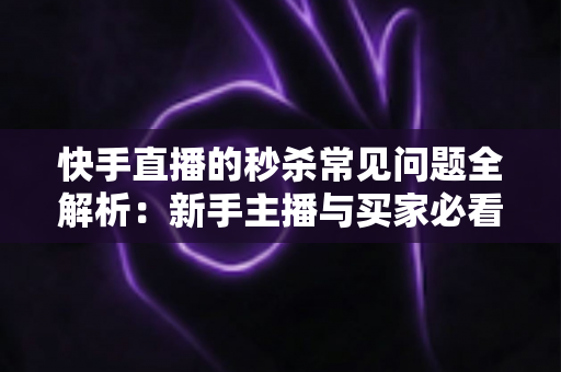 快手直播的秒杀常见问题全解析:新手主播与买家必看的实用避坑指南 快手直播的秒杀常见问题全解析:新手主播与买家必看的实用避坑指南