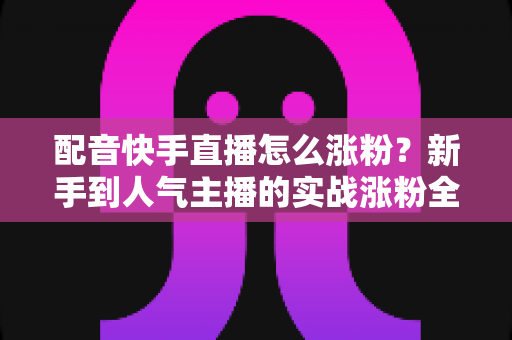 配音快手直播怎么涨粉？新手到人气主播的实战涨粉全攻略