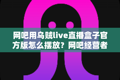 网吧用乌贼live直播盒子官方版怎么摆放?网吧经营者必读的摆放位置指南与效果优化全攻略 网吧用乌贼live直播盒子官方版怎么摆放?网吧经营者必读的摆放位置指南与效果优化全攻略