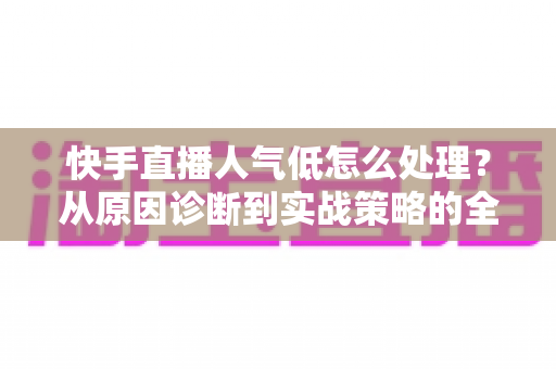 快手直播人气低怎么处理?从原因诊断到实战策略的全方位涨人气指南 快手直播人气低怎么处理?从原因诊断到实战策略的全方位涨人气指南