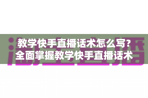 教学快手直播话术怎么写？全面掌握教学快手直播话术怎么写的实用技巧与范例